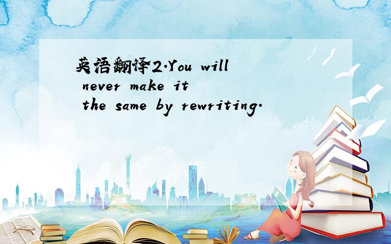 英语翻译2.You will never make it the same by rewriting.