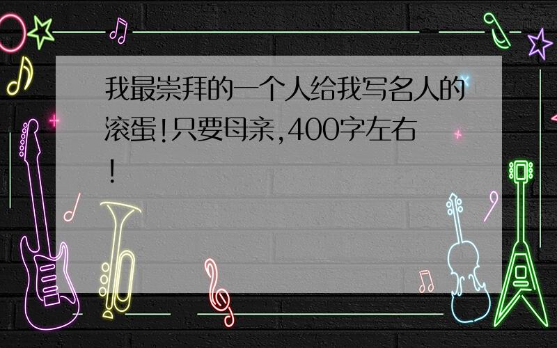 我最崇拜的一个人给我写名人的滚蛋!只要母亲,400字左右!