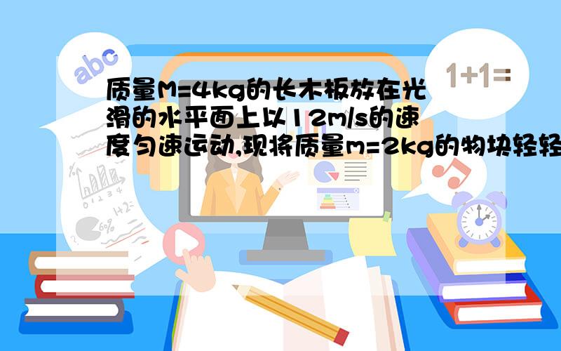 质量M=4kg的长木板放在光滑的水平面上以12m/s的速度匀速运动,现将质量m=2kg的物块轻轻放在木板的右端,