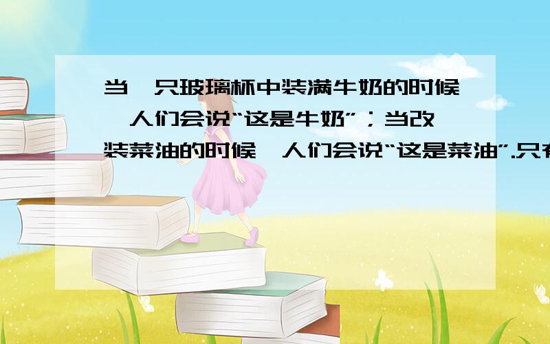 当一只玻璃杯中装满牛奶的时候,人们会说“这是牛奶”；当改装菜油的时候,人们会说“这是菜油”.只有当杯