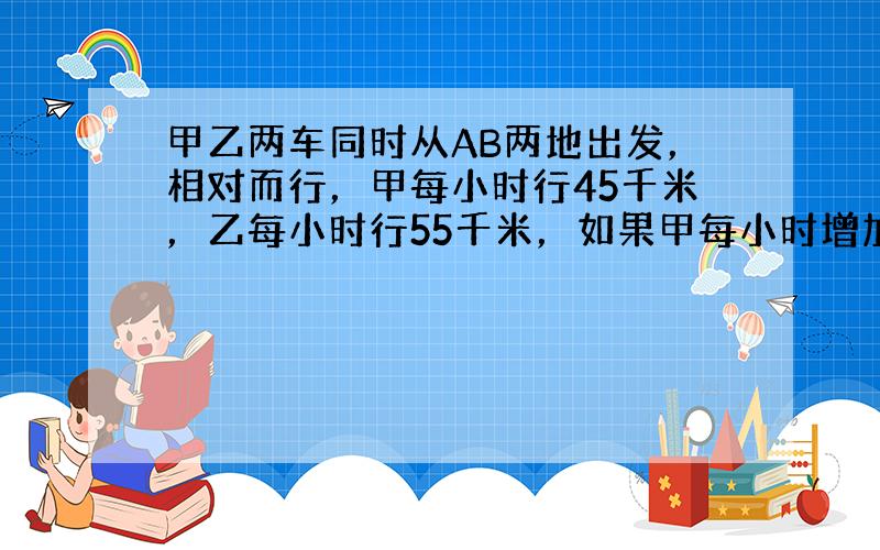 甲乙两车同时从AB两地出发，相对而行，甲每小时行45千米，乙每小时行55千米，如果甲每小时增加15千米，乙每小时增加5千