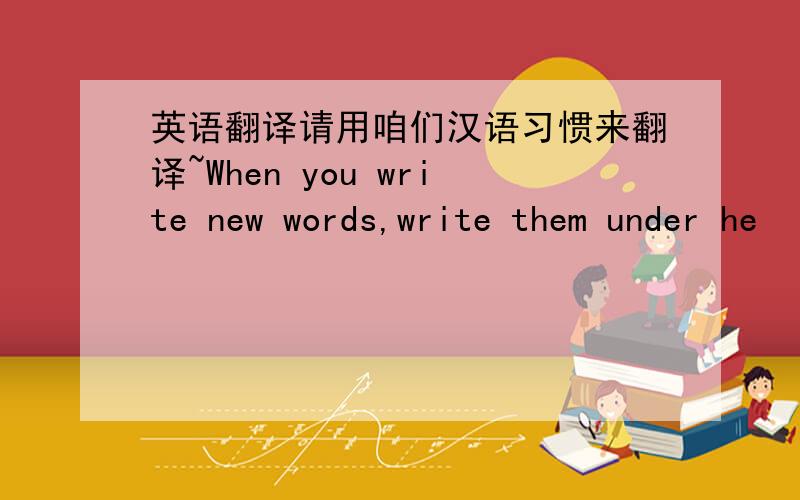 英语翻译请用咱们汉语习惯来翻译~When you write new words,write them under he