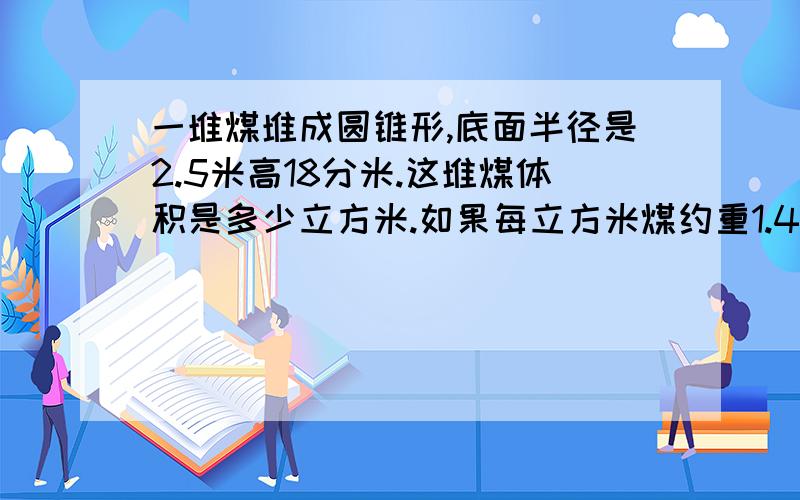 一堆煤堆成圆锥形,底面半径是2.5米高18分米.这堆煤体积是多少立方米.如果每立方米煤约重1.4吨这堆煤约重多少吨?得数