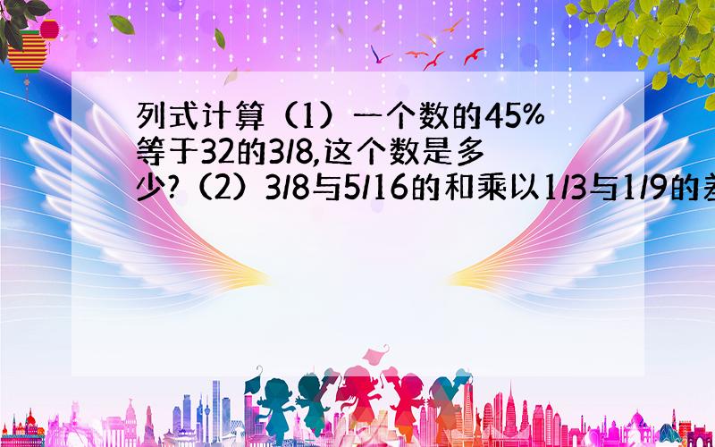 列式计算（1）一个数的45%等于32的3/8,这个数是多少?（2）3/8与5/16的和乘以1/3与1/9的差,积是多少?