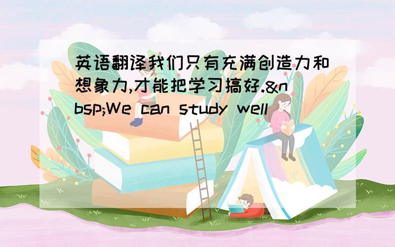 英语翻译我们只有充满创造力和想象力,才能把学习搞好. We can study well __________