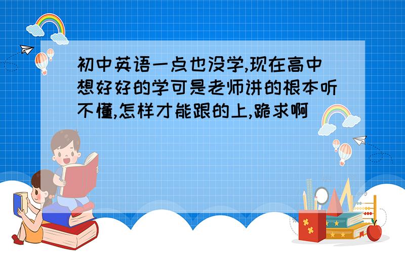 初中英语一点也没学,现在高中想好好的学可是老师讲的根本听不懂,怎样才能跟的上,跪求啊