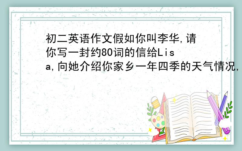 初二英语作文假如你叫李华,请你写一封约80词的信给Lisa,向她介绍你家乡一年四季的天气情况,并询问她家乡的天气.要求：