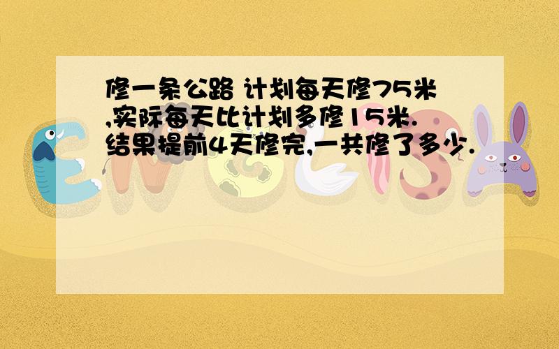 修一条公路 计划每天修75米,实际每天比计划多修15米.结果提前4天修完,一共修了多少.