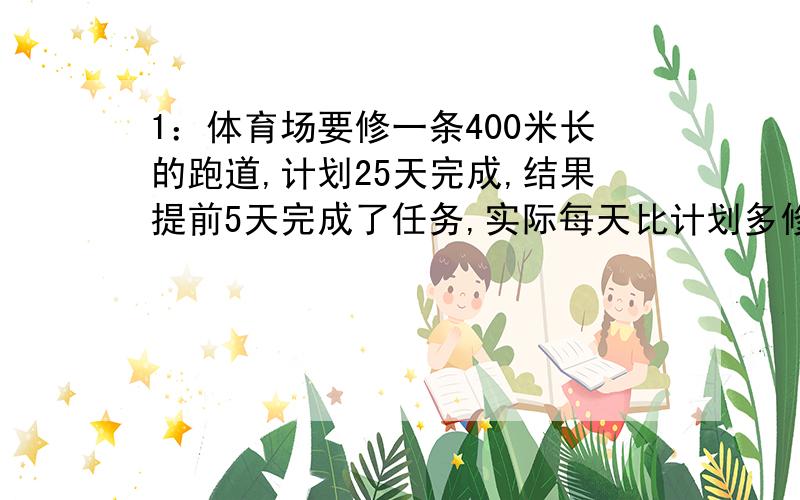 1：体育场要修一条400米长的跑道,计划25天完成,结果提前5天完成了任务,实际每天比计划多修多少