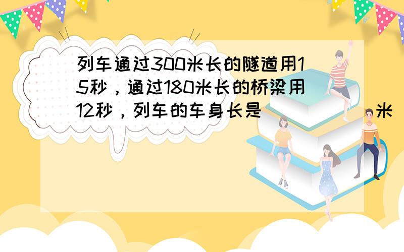 列车通过300米长的隧道用15秒，通过180米长的桥梁用12秒，列车的车身长是______米．