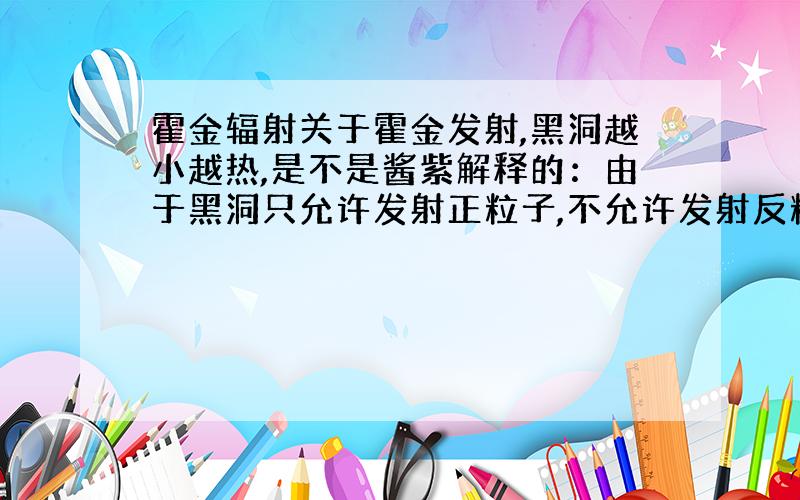 霍金辐射关于霍金发射,黑洞越小越热,是不是酱紫解释的：由于黑洞只允许发射正粒子,不允许发射反粒子,所以黑洞开始变热,又由