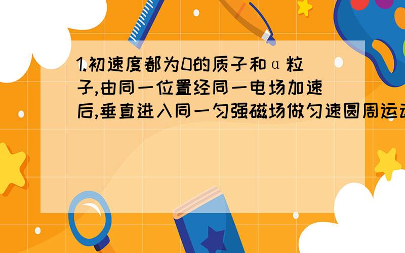 1.初速度都为0的质子和α粒子,由同一位置经同一电场加速后,垂直进入同一匀强磁场做匀速圆周运动,则两者的轨道半径之比为?