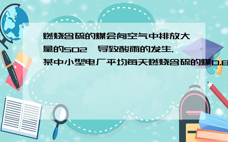 燃烧含硫的煤会向空气中排放大量的SO2,导致酸雨的发生.某中小型电厂平均每天燃烧含硫的煤0.8%的煤2000t,若不加处