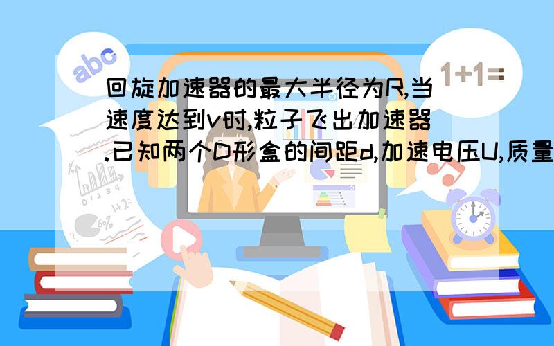 回旋加速器的最大半径为R,当速度达到v时,粒子飞出加速器.已知两个D形盒的间距d,加速电压U,质量m电量q