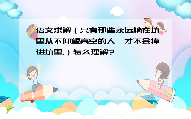 语文求解（只有那些永远躺在坑里从不仰望高空的人,才不会掉进坑里.）怎么理解?