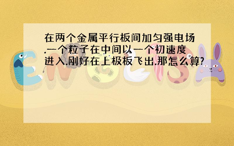 在两个金属平行板间加匀强电场.一个粒子在中间以一个初速度进入.刚好在上极板飞出.那怎么算?