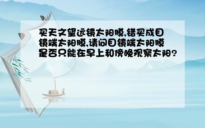 买天文望远镜太阳膜,错买成目镜端太阳膜,请问目镜端太阳膜是否只能在早上和傍晚观察太阳?