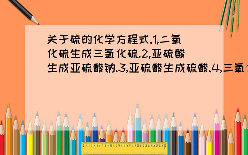 关于硫的化学方程式.1,二氧化硫生成三氧化硫.2,亚硫酸生成亚硫酸钠.3,亚硫酸生成硫酸.4,三氧化硫生成硫酸.5,三氧