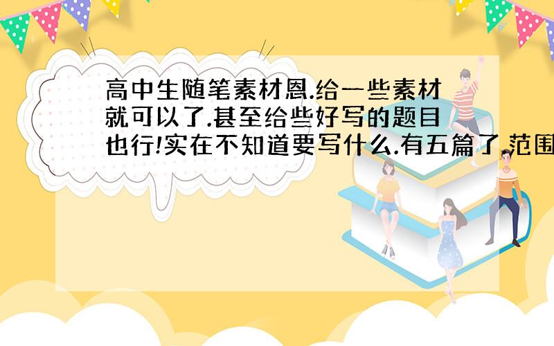 高中生随笔素材恩.给一些素材就可以了.甚至给些好写的题目也行!实在不知道要写什么.有五篇了.范围不要太大.太大的题目我也