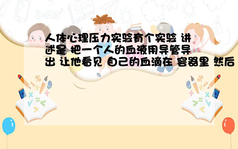 人体心理压力实验有个实验 讲述是 把一个人的血液用导管导出 让他看见 自己的血滴在 容器里 然后 滴答滴答的声音 再把他