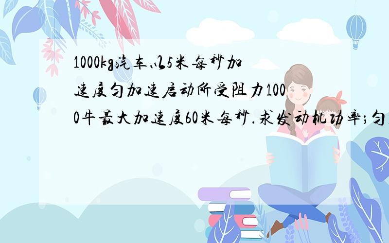 1000kg汽车以5米每秒加速度匀加速启动所受阻力1000牛最大加速度60米每秒.求发动机功率；匀加速时间