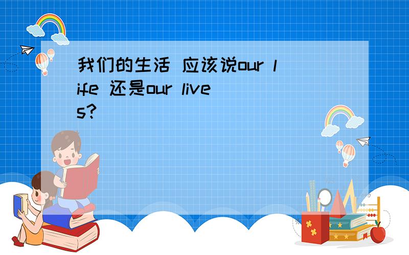 我们的生活 应该说our life 还是our lives?