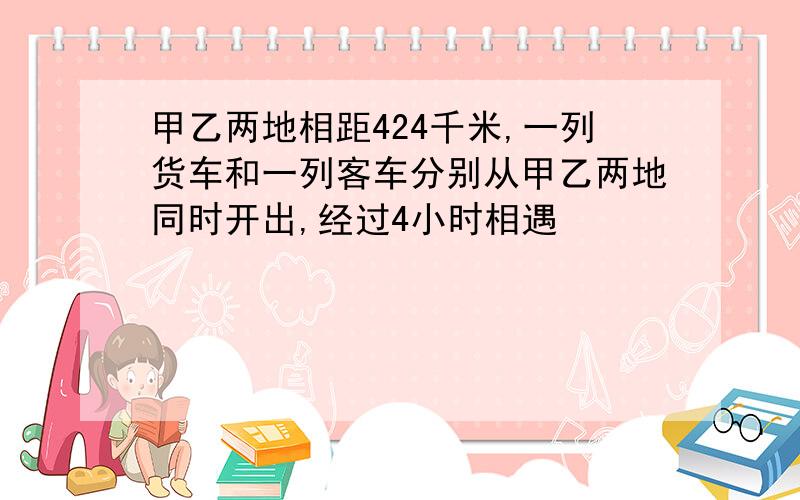 甲乙两地相距424千米,一列货车和一列客车分别从甲乙两地同时开出,经过4小时相遇