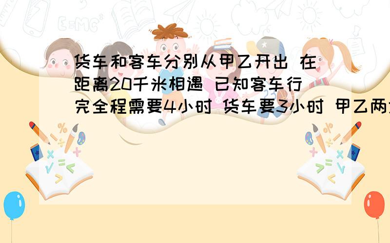 货车和客车分别从甲乙开出 在距离20千米相遇 已知客车行完全程需要4小时 货车要3小时 甲乙两地相距多少