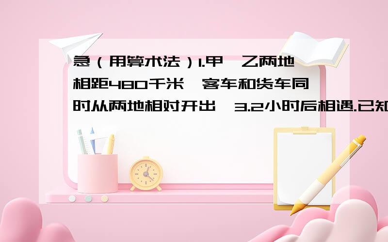 急（用算术法）1.甲,乙两地相距480千米,客车和货车同时从两地相对开出,3.2小时后相遇.已知客车每小时行的路程是货车