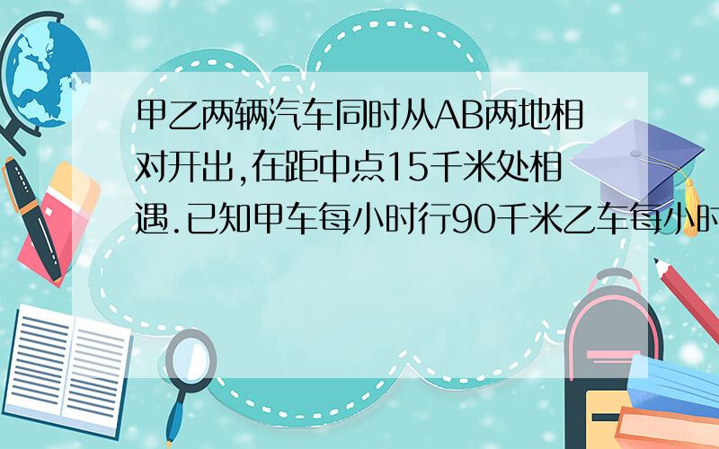 甲乙两辆汽车同时从AB两地相对开出,在距中点15千米处相遇.已知甲车每小时行90千米乙车每小时行85千米