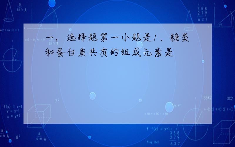 一：选择题第一小题是1、糖类和蛋白质共有的组成元素是