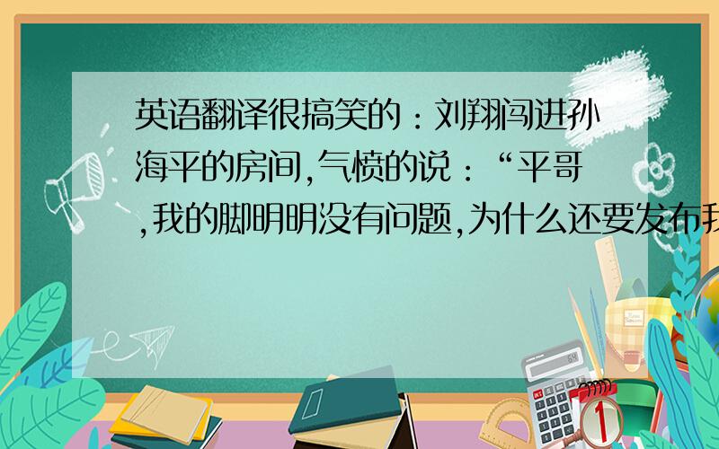 英语翻译很搞笑的：刘翔闯进孙海平的房间,气愤的说：“平哥,我的脚明明没有问题,为什么还要发布我的脚有恙?” 孙海平满眼爱