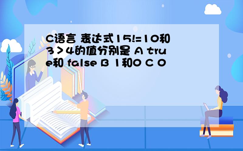 C语言 表达式15!=10和3＞4的值分别是 A true和 false B 1和0 C 0