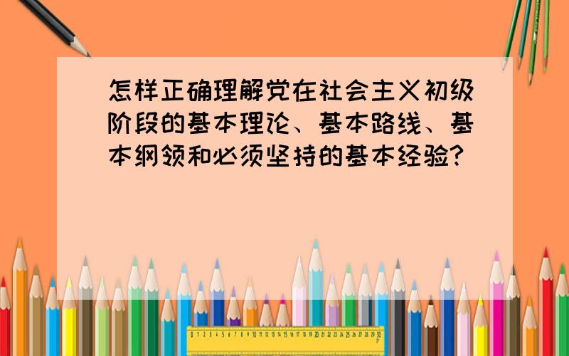 怎样正确理解党在社会主义初级阶段的基本理论、基本路线、基本纲领和必须坚持的基本经验?