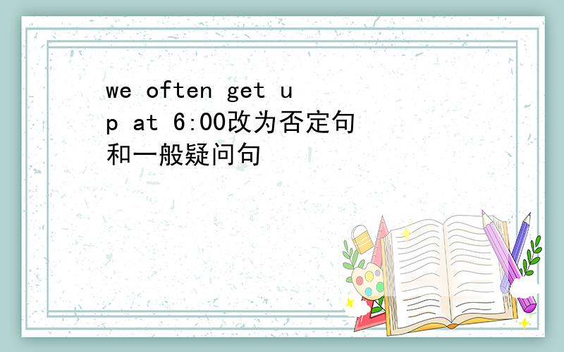 we often get up at 6:00改为否定句和一般疑问句