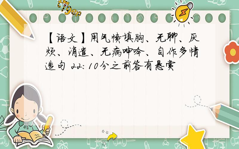 【语文】用气愤填胸、无聊、厌烦、消遣、无病呻吟、自作多情造句 22：10分之前答有悬赏