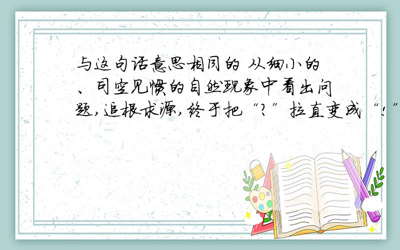 与这句话意思相同的 从细小的、司空见惯的自然现象中看出问题,追根求源,终于把“?”拉直变成“!”,找...