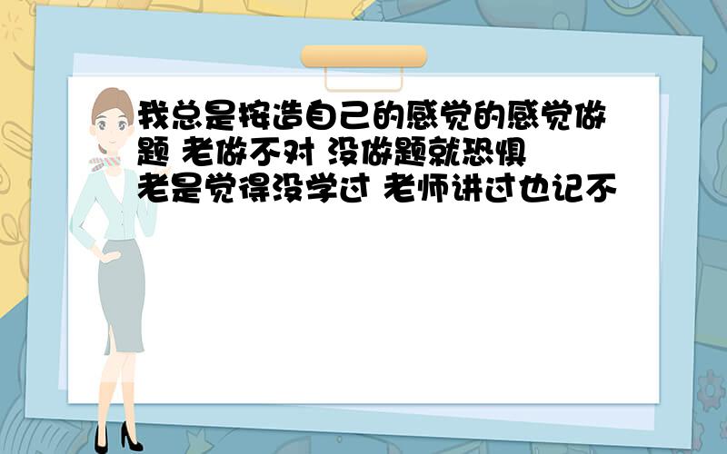 我总是按造自己的感觉的感觉做题 老做不对 没做题就恐惧 老是觉得没学过 老师讲过也记不