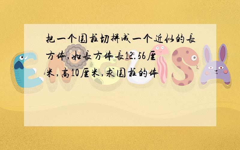 把一个圆柱切拼成一个近似的长方体,如长方体长12.56厘米,高10厘米,求圆柱的体