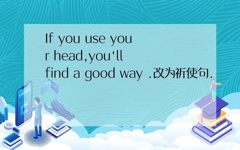 If you use your head,you'll find a good way .改为祈使句.