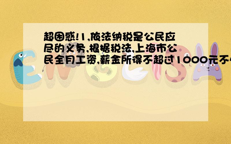 超困惑!1,依法纳税是公民应尽的义务,根据税法,上海市公民全月工资,薪金所得不超过1000元不必纳税,超过1000元的部