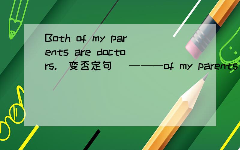 Both of my parents are doctors.(变否定句） ———of my parents _____