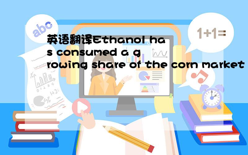 英语翻译Ethanol has consumed a growing share of the corn market