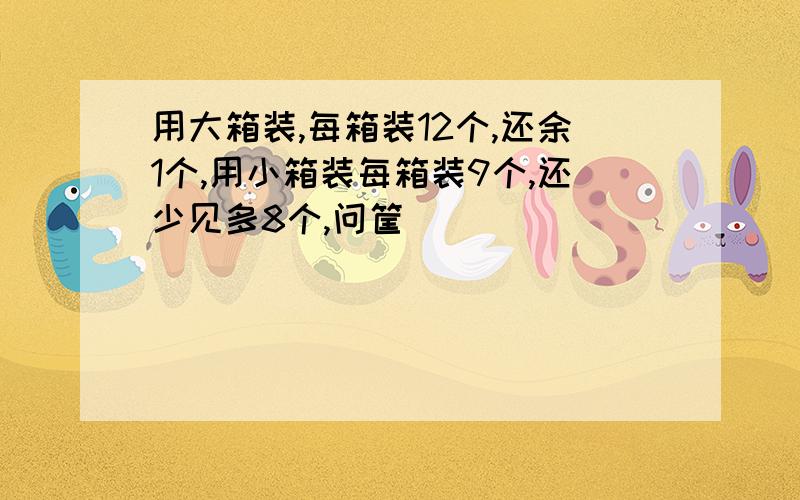 用大箱装,每箱装12个,还余1个,用小箱装每箱装9个,还少见多8个,问筐