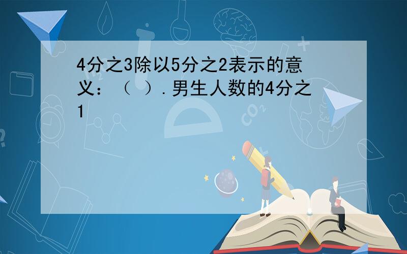 4分之3除以5分之2表示的意义：（ ）.男生人数的4分之1