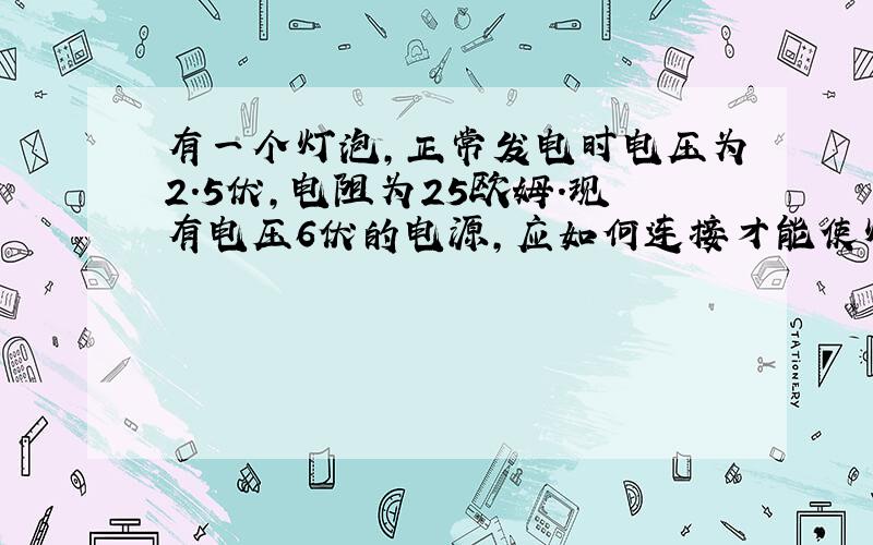 有一个灯泡,正常发电时电压为2.5伏,电阻为25欧姆.现有电压6伏的电源,应如何连接才能使灯泡正常发光?