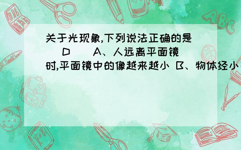 关于光现象,下列说法正确的是（ D ） A、人远离平面镜时,平面镜中的像越来越小 B、物体经小孔成的像是正立的、缩小的实