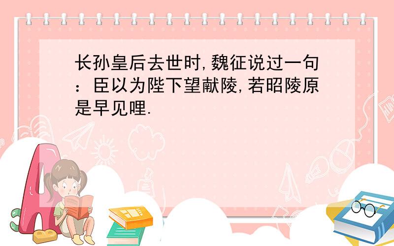 长孙皇后去世时,魏征说过一句：臣以为陛下望献陵,若昭陵原是早见哩.