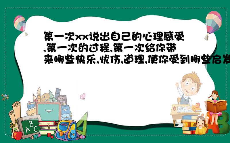 第一次xx说出自己的心理感受,第一次的过程,第一次给你带来哪些快乐,忧伤,道理,使你受到哪些启发.时间,地点,人物.