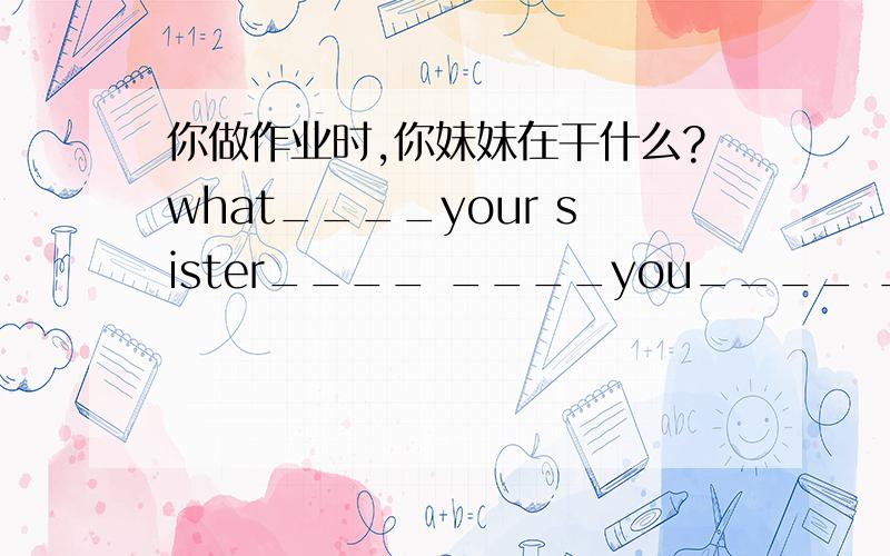 你做作业时,你妹妹在干什么?what____your sister____ ____you____ ____your h